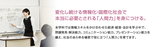 変化し続ける情報化・国際化社会で本当に必要とされる「人間力」を身につける。本学科では情報スキルをかけ合わせた経済・経営・会計を学ぶ中で、問題発見・解決能力、コミュニケーション能力、プレゼンテーション能力を鍛え、社会のあらゆる場面で役に立つ「人間力」を育てます。