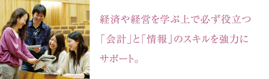 経済や経営を学ぶ上で必ず役立つ
「会計」と「情報」のスキルを強力にサポート。