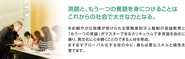 英語と、もう一つの言語を身につけることはこれからの社会で大きな力となる。きめ細やかな指導が受けられる習熟度別少人数制の英語教育と「もう一つの言語」がマスターできるカリキュラムで多言語を自在に操り、異文化に心を開くことのできる人材を育成。ますますグローバル化する世の中に、最も必要なスキルと感性を育てます。