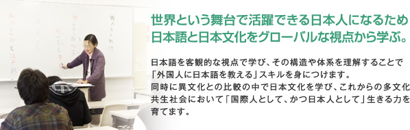 世界という舞台で活躍できる日本人になるため日本語と日本文化をグローバルな視点から学ぶ。日本語を客観的な視点で学び、その構造や体系を理解することで「外国人に日本語を教える」スキルを身につけます。同時に異文化との比較の中で日本文化を学び、これからの多文化共生社会において「国際人として、かつ日本人として」生きる力を育てます。