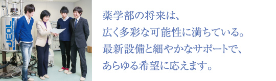 薬学部の将来は、広く多彩な可能性に満ちている。最新設備と細やかなサポートで、あらゆる希望に応えます。